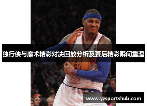 独行侠与魔术精彩对决回放分析及赛后精彩瞬间重温