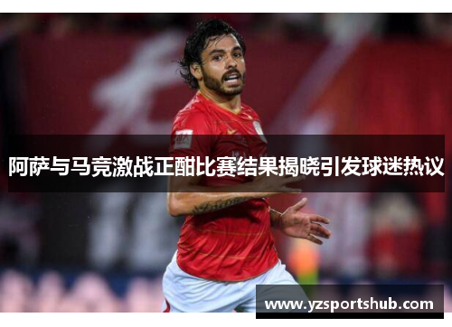 阿萨与马竞激战正酣比赛结果揭晓引发球迷热议